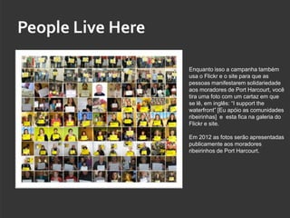 People Live Here

                   Enquanto isso a campanha também
                   usa o Flickr e o site para que as
                   pessoas manifestarem solidariedade
                   aos moradores de Port Harcourt, você
                   tira uma foto com um cartaz em que
                   se lê, em inglês: “I support the
                   waterfront” [Eu apóio as comunidades
                   ribeirinhas] e esta fica na galeria do
                   Flickr e site.

                   Em 2012 as fotos serão apresentadas
                   publicamente aos moradores
                   ribeirinhos de Port Harcourt.
 