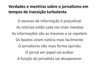 Verdades e mentiras sobre o jornalismo em
tempos de transição turbulenta

    O excesso de informação é prejudicial
    As notícias estão cada vez mais inexatas
 As informações são as mesmas e se repetem
   Os boatos viram notícia mais facilmente
     O jornalismo não mais forma opinião
         O jornal em papel vai acabar
    A função do jornalista vai desaparecer
 