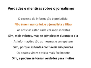Verdades e mentiras sobre o jornalismo

      O excesso de informação é prejudicial
    Não é nem nunca foi, e o jornalista a filtra
      As notícias estão cada vez mais inexatas
Sim, mais velozes, mas se completam durante o dia
   As informações são as mesmas e se repetem
   Sim, porque as fontes confiáveis são poucas
     Os boatos viram notícia mais facilmente
  Sim, e podem se tornar verdades para muitos
 
