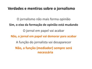 Verdades e mentiras sobre o jornalismo

     O jornalismo não mais forma opinião
Sim, o eixo da formação de opinião está mudando
         O jornal em papel vai acabar
 Não, o jornal em papel vai demorar para acabar
    A função do jornalista vai desaparecer
    Não, a função (mediador) sempre será
                   necessária
 