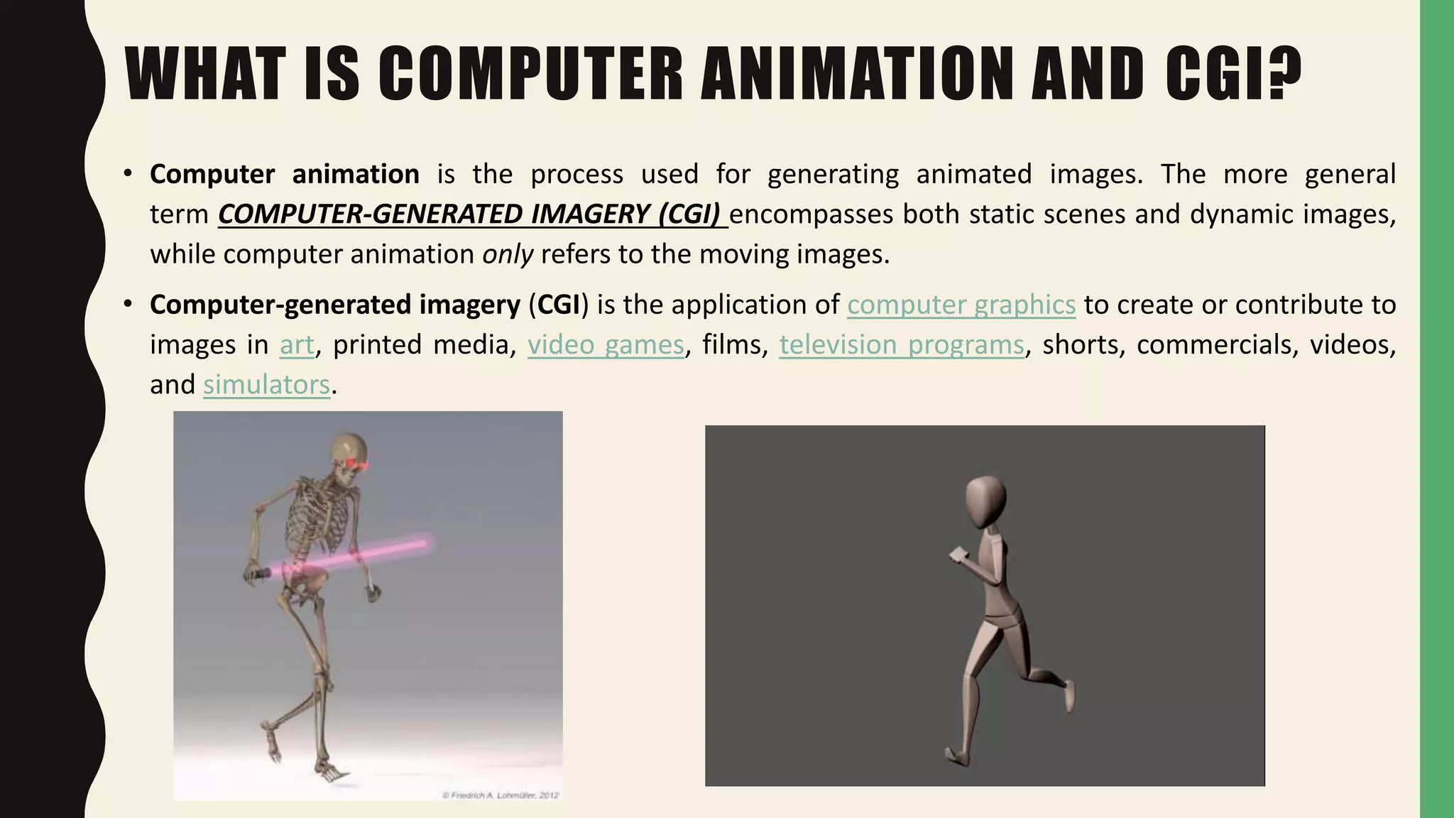 WHAT IS COMPUTER ANIMATION AND CGI?
• Computer animation is the process used for generating animated images. The more general
term COMPUTER-GENERATED IMAGERY (CGI) encompasses both static scenes and dynamic images,
while computer animation only refers to the moving images.
• Computer-generated imagery (CGI) is the application of computer graphics to create or contribute to
images in art, printed media, video games, films, television programs, shorts, commercials, videos,
and simulators.
 