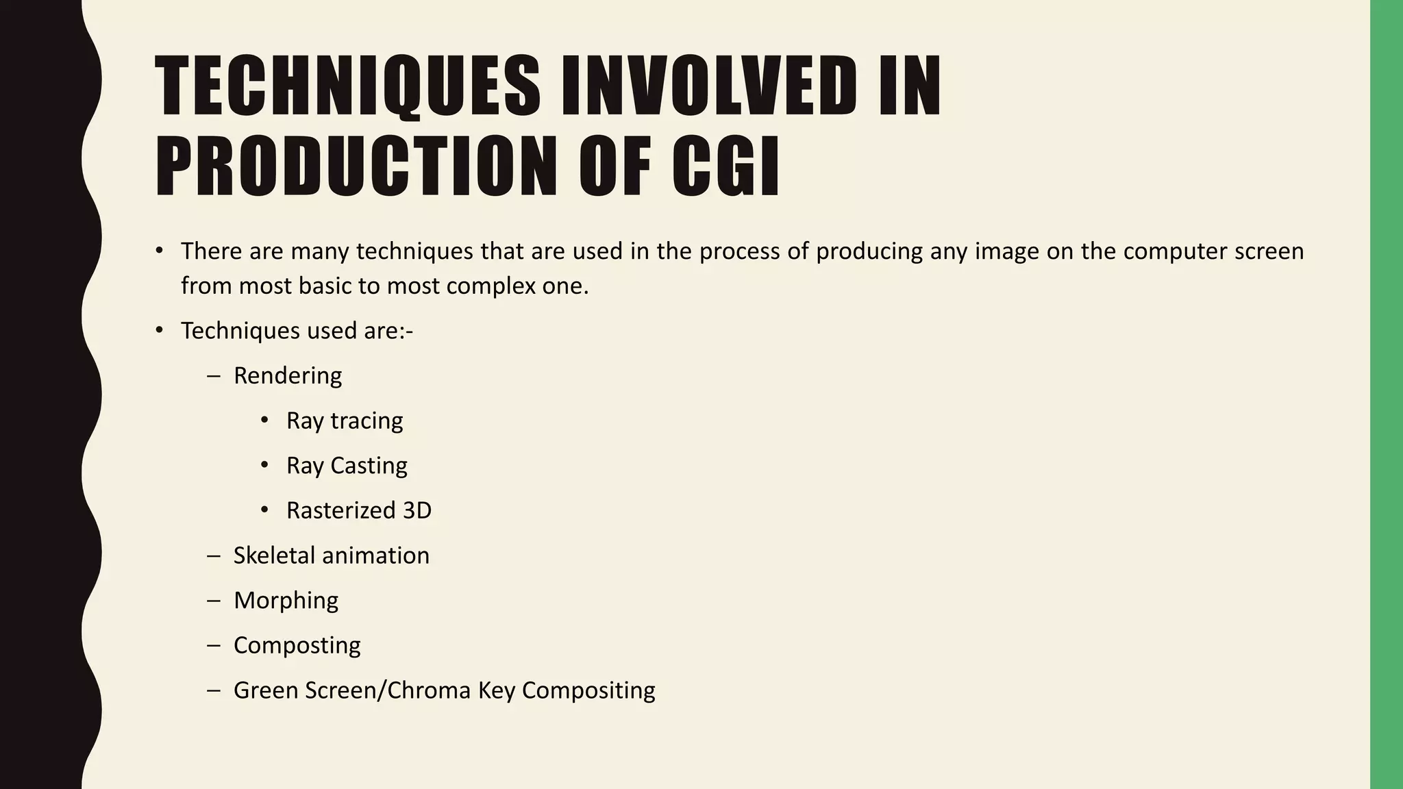 TECHNIQUES INVOLVED IN
PRODUCTION OF CGI
• There are many techniques that are used in the process of producing any image on the computer screen
from most basic to most complex one.
• Techniques used are:-
– Rendering
• Ray tracing
• Ray Casting
• Rasterized 3D
– Skeletal animation
– Morphing
– Composting
– Green Screen/Chroma Key Compositing
 