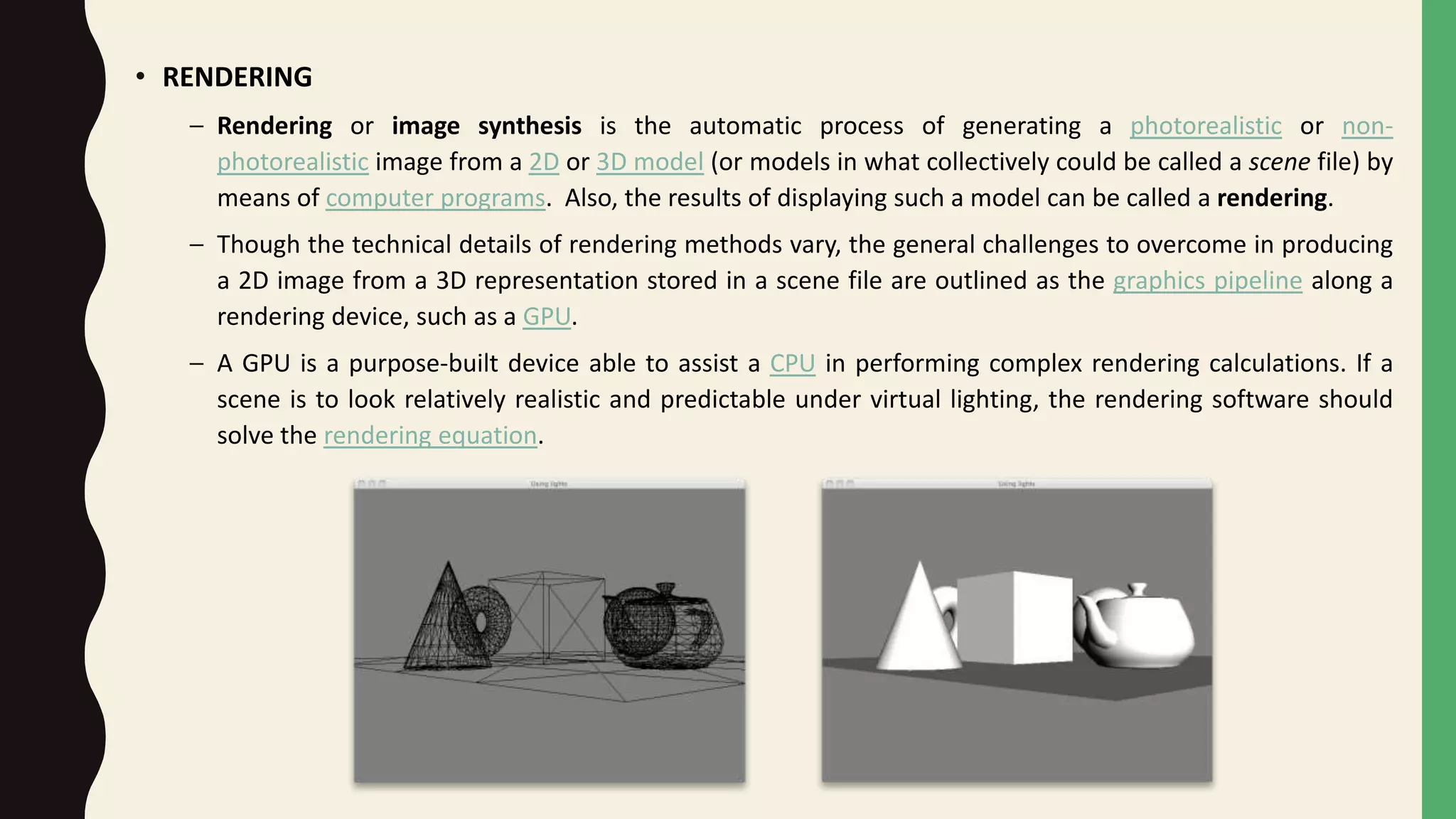 • RENDERING
– Rendering or image synthesis is the automatic process of generating a photorealistic or non-
photorealistic image from a 2D or 3D model (or models in what collectively could be called a scene file) by
means of computer programs. Also, the results of displaying such a model can be called a rendering.
– Though the technical details of rendering methods vary, the general challenges to overcome in producing
a 2D image from a 3D representation stored in a scene file are outlined as the graphics pipeline along a
rendering device, such as a GPU.
– A GPU is a purpose-built device able to assist a CPU in performing complex rendering calculations. If a
scene is to look relatively realistic and predictable under virtual lighting, the rendering software should
solve the rendering equation.
 