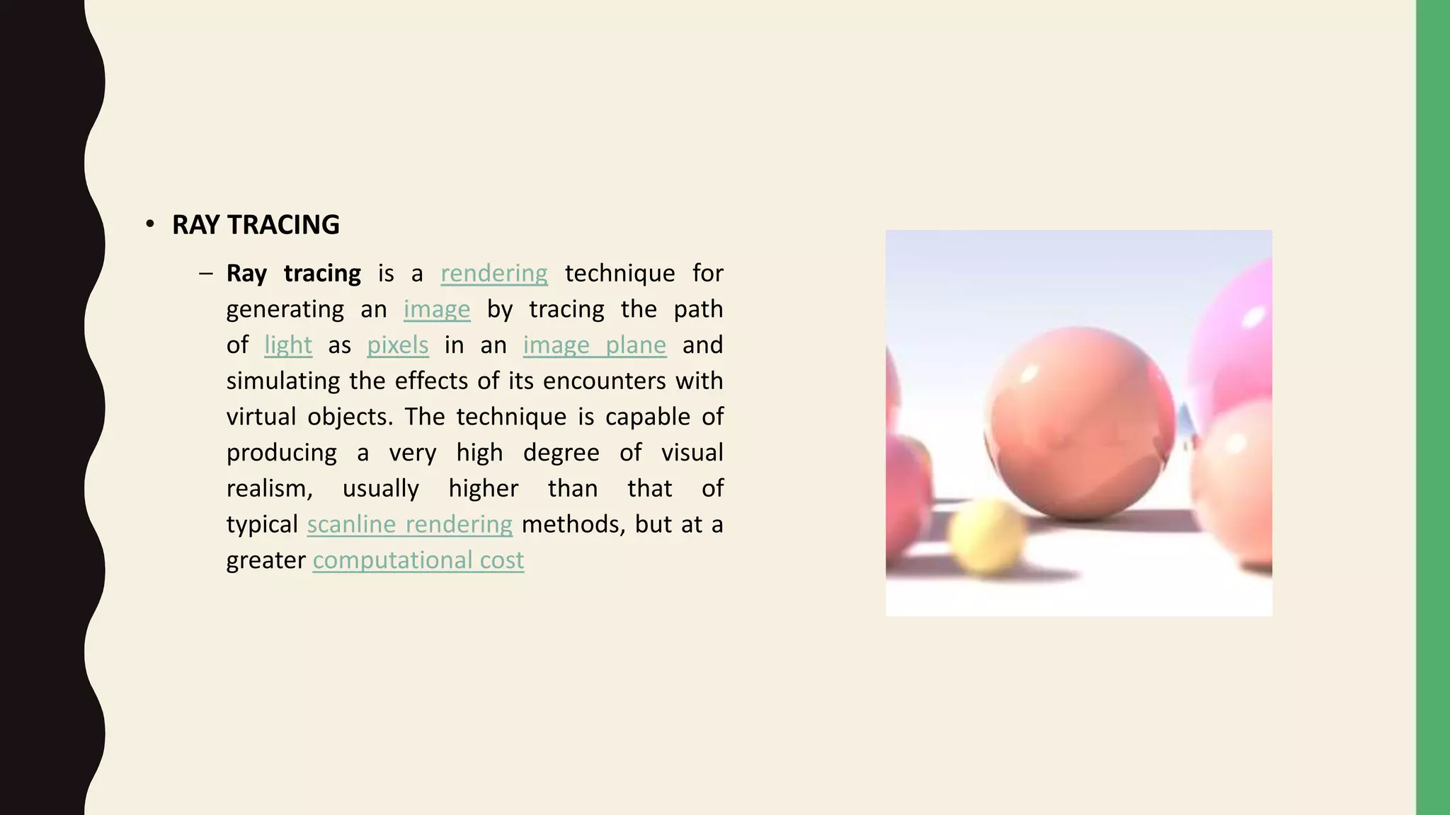 • RAY TRACING
– Ray tracing is a rendering technique for
generating an image by tracing the path
of light as pixels in an image plane and
simulating the effects of its encounters with
virtual objects. The technique is capable of
producing a very high degree of visual
realism, usually higher than that of
typical scanline rendering methods, but at a
greater computational cost
 