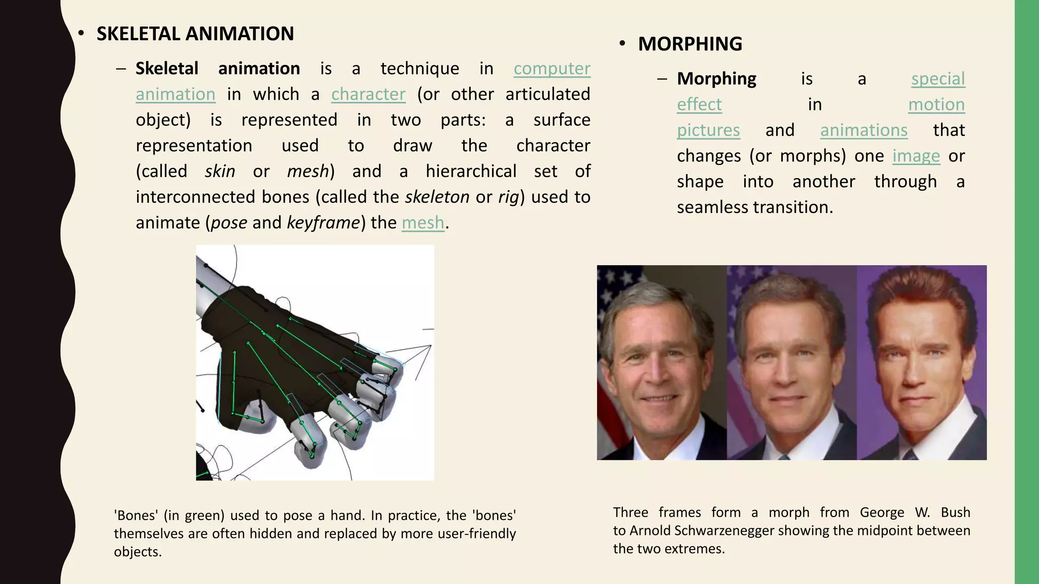 • SKELETAL ANIMATION
– Skeletal animation is a technique in computer
animation in which a character (or other articulated
object) is represented in two parts: a surface
representation used to draw the character
(called skin or mesh) and a hierarchical set of
interconnected bones (called the skeleton or rig) used to
animate (pose and keyframe) the mesh.
'Bones' (in green) used to pose a hand. In practice, the 'bones'
themselves are often hidden and replaced by more user-friendly
objects.
• MORPHING
– Morphing is a special
effect in motion
pictures and animations that
changes (or morphs) one image or
shape into another through a
seamless transition.
Three frames form a morph from George W. Bush
to Arnold Schwarzenegger showing the midpoint between
the two extremes.
 