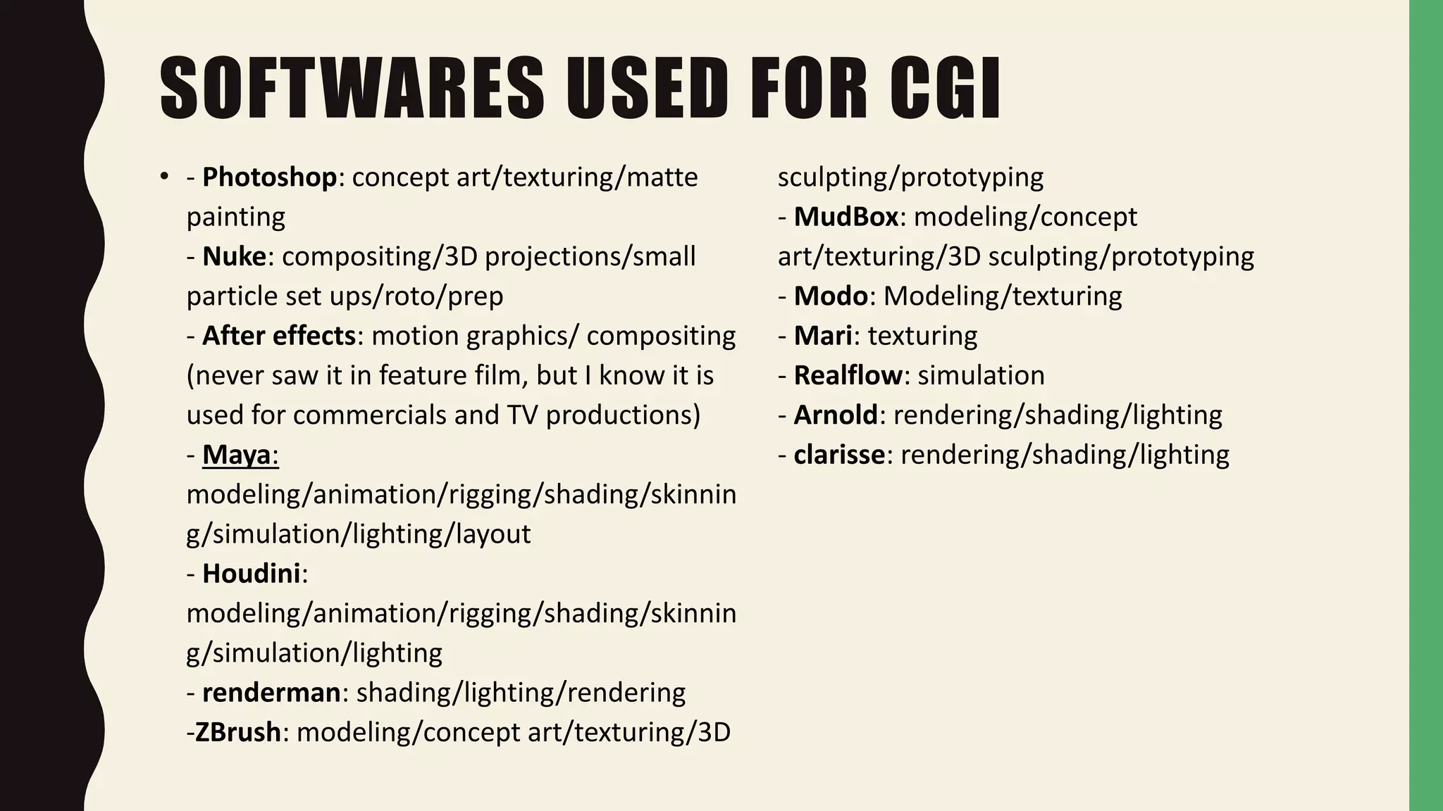 SOFTWARES USED FOR CGI
• - Photoshop: concept art/texturing/matte
painting
- Nuke: compositing/3D projections/small
particle set ups/roto/prep
- After effects: motion graphics/ compositing
(never saw it in feature film, but I know it is
used for commercials and TV productions)
- Maya:
modeling/animation/rigging/shading/skinnin
g/simulation/lighting/layout
- Houdini:
modeling/animation/rigging/shading/skinnin
g/simulation/lighting
- renderman: shading/lighting/rendering
-ZBrush: modeling/concept art/texturing/3D
sculpting/prototyping
- MudBox: modeling/concept
art/texturing/3D sculpting/prototyping
- Modo: Modeling/texturing
- Mari: texturing
- Realflow: simulation
- Arnold: rendering/shading/lighting
- clarisse: rendering/shading/lighting
 
