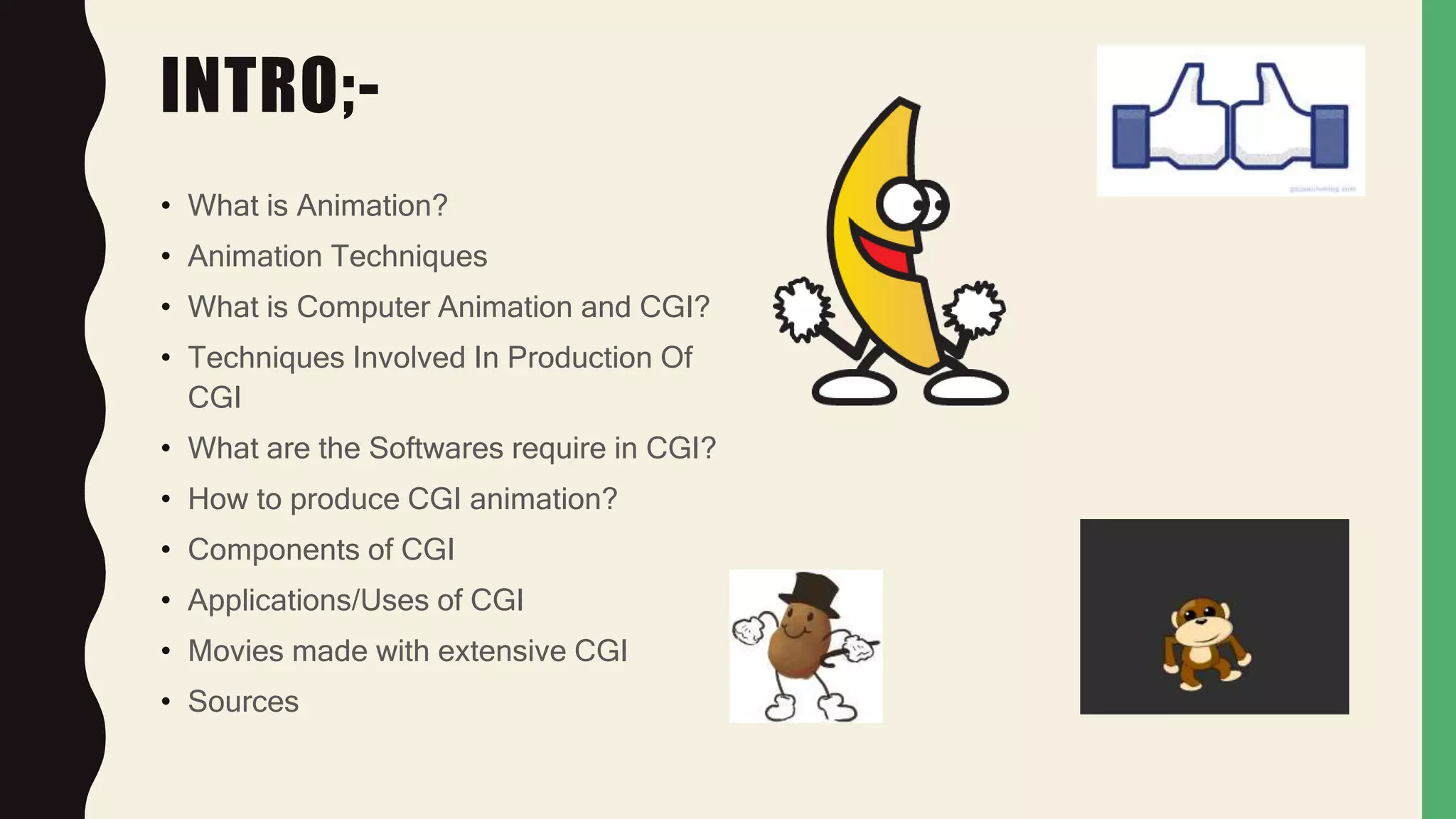 INTRO;-
• What is Animation?
• Animation Techniques
• What is Computer Animation and CGI?
• Techniques Involved In Production Of
CGI
• What are the Softwares require in CGI?
• How to produce CGI animation?
• Components of CGI
• Applications/Uses of CGI
• Movies made with extensive CGI
• Sources
 