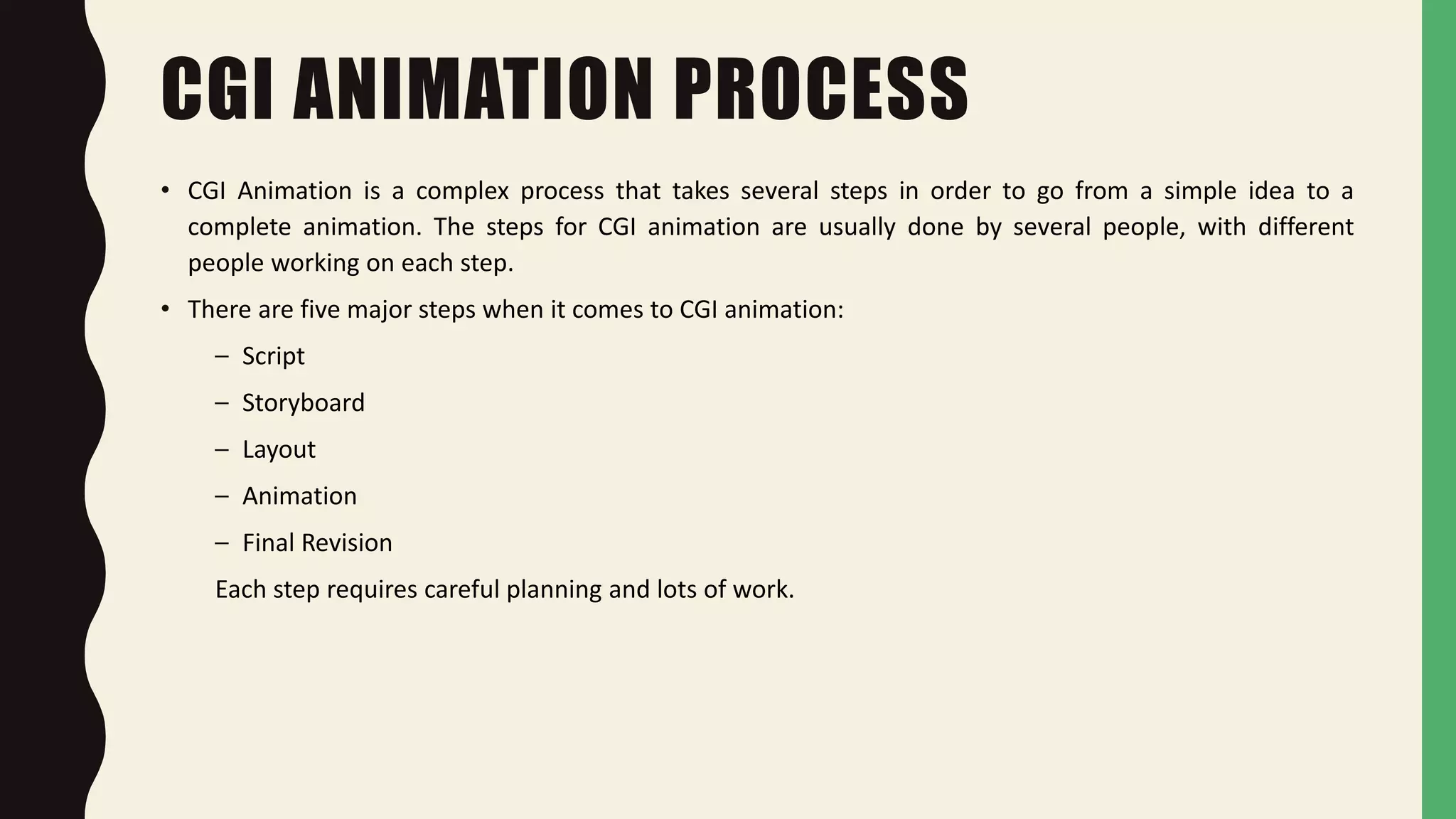 CGI ANIMATION PROCESS
• CGI Animation is a complex process that takes several steps in order to go from a simple idea to a
complete animation. The steps for CGI animation are usually done by several people, with different
people working on each step.
• There are five major steps when it comes to CGI animation:
– Script
– Storyboard
– Layout
– Animation
– Final Revision
Each step requires careful planning and lots of work.
 