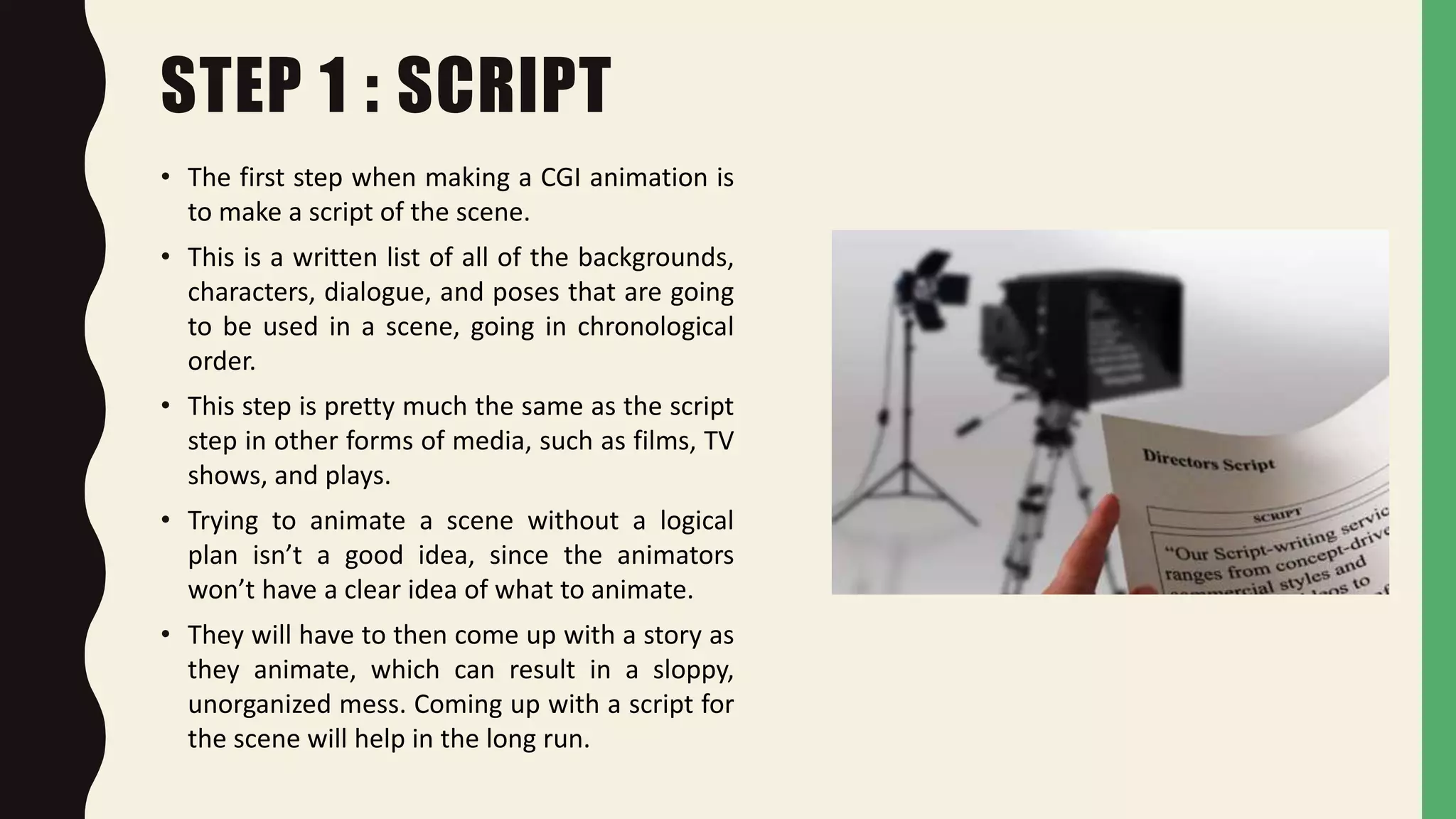 STEP 1 : SCRIPT
• The first step when making a CGI animation is
to make a script of the scene.
• This is a written list of all of the backgrounds,
characters, dialogue, and poses that are going
to be used in a scene, going in chronological
order.
• This step is pretty much the same as the script
step in other forms of media, such as films, TV
shows, and plays.
• Trying to animate a scene without a logical
plan isn’t a good idea, since the animators
won’t have a clear idea of what to animate.
• They will have to then come up with a story as
they animate, which can result in a sloppy,
unorganized mess. Coming up with a script for
the scene will help in the long run.
 