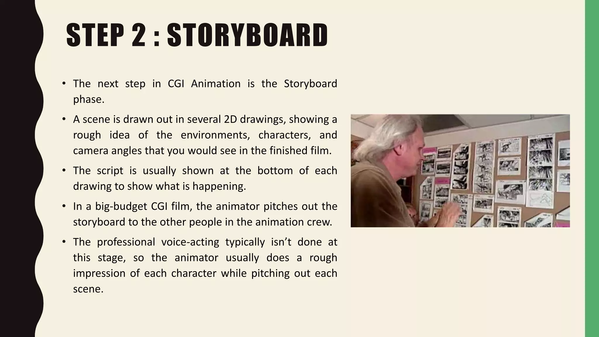 STEP 2 : STORYBOARD
• The next step in CGI Animation is the Storyboard
phase.
• A scene is drawn out in several 2D drawings, showing a
rough idea of the environments, characters, and
camera angles that you would see in the finished film.
• The script is usually shown at the bottom of each
drawing to show what is happening.
• In a big-budget CGI film, the animator pitches out the
storyboard to the other people in the animation crew.
• The professional voice-acting typically isn’t done at
this stage, so the animator usually does a rough
impression of each character while pitching out each
scene.
 