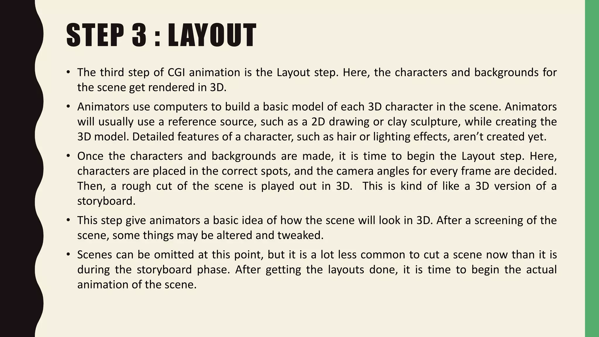 STEP 3 : LAYOUT
• The third step of CGI animation is the Layout step. Here, the characters and backgrounds for
the scene get rendered in 3D.
• Animators use computers to build a basic model of each 3D character in the scene. Animators
will usually use a reference source, such as a 2D drawing or clay sculpture, while creating the
3D model. Detailed features of a character, such as hair or lighting effects, aren’t created yet.
• Once the characters and backgrounds are made, it is time to begin the Layout step. Here,
characters are placed in the correct spots, and the camera angles for every frame are decided.
Then, a rough cut of the scene is played out in 3D. This is kind of like a 3D version of a
storyboard.
• This step give animators a basic idea of how the scene will look in 3D. After a screening of the
scene, some things may be altered and tweaked.
• Scenes can be omitted at this point, but it is a lot less common to cut a scene now than it is
during the storyboard phase. After getting the layouts done, it is time to begin the actual
animation of the scene.
 