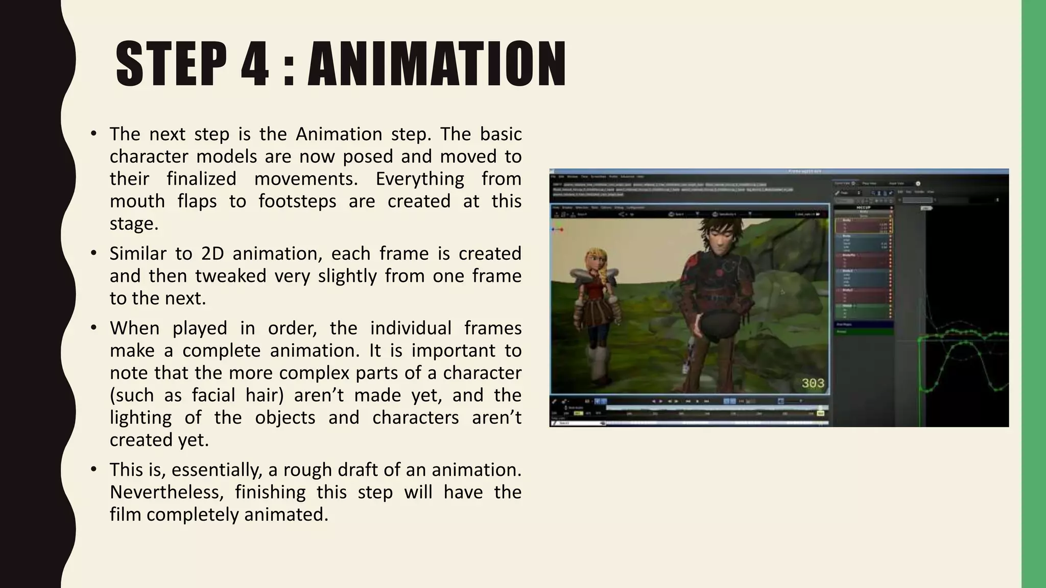 STEP 4 : ANIMATION
• The next step is the Animation step. The basic
character models are now posed and moved to
their finalized movements. Everything from
mouth flaps to footsteps are created at this
stage.
• Similar to 2D animation, each frame is created
and then tweaked very slightly from one frame
to the next.
• When played in order, the individual frames
make a complete animation. It is important to
note that the more complex parts of a character
(such as facial hair) aren’t made yet, and the
lighting of the objects and characters aren’t
created yet.
• This is, essentially, a rough draft of an animation.
Nevertheless, finishing this step will have the
film completely animated.
 