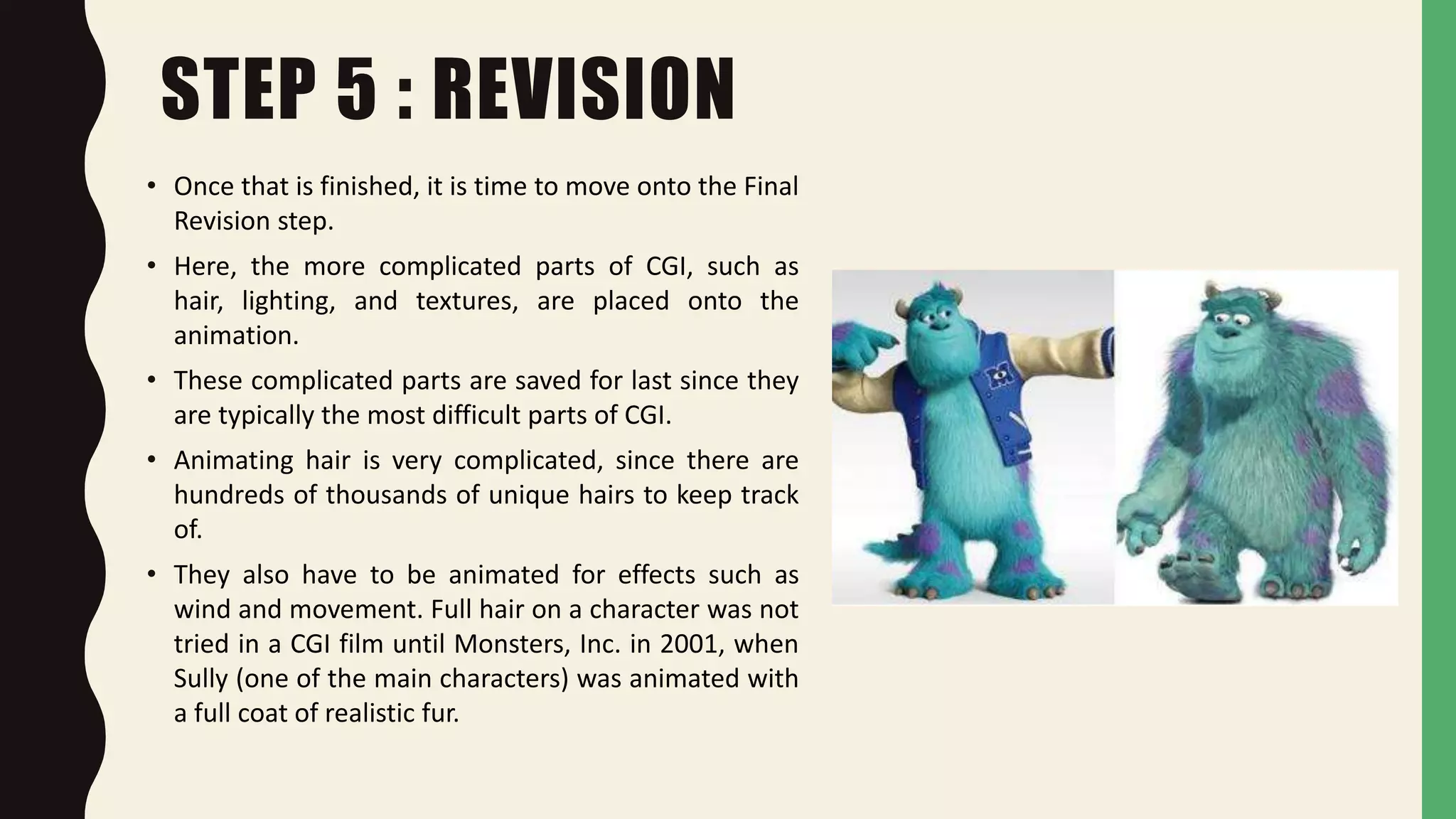 STEP 5 : REVISION
• Once that is finished, it is time to move onto the Final
Revision step.
• Here, the more complicated parts of CGI, such as
hair, lighting, and textures, are placed onto the
animation.
• These complicated parts are saved for last since they
are typically the most difficult parts of CGI.
• Animating hair is very complicated, since there are
hundreds of thousands of unique hairs to keep track
of.
• They also have to be animated for effects such as
wind and movement. Full hair on a character was not
tried in a CGI film until Monsters, Inc. in 2001, when
Sully (one of the main characters) was animated with
a full coat of realistic fur.
 