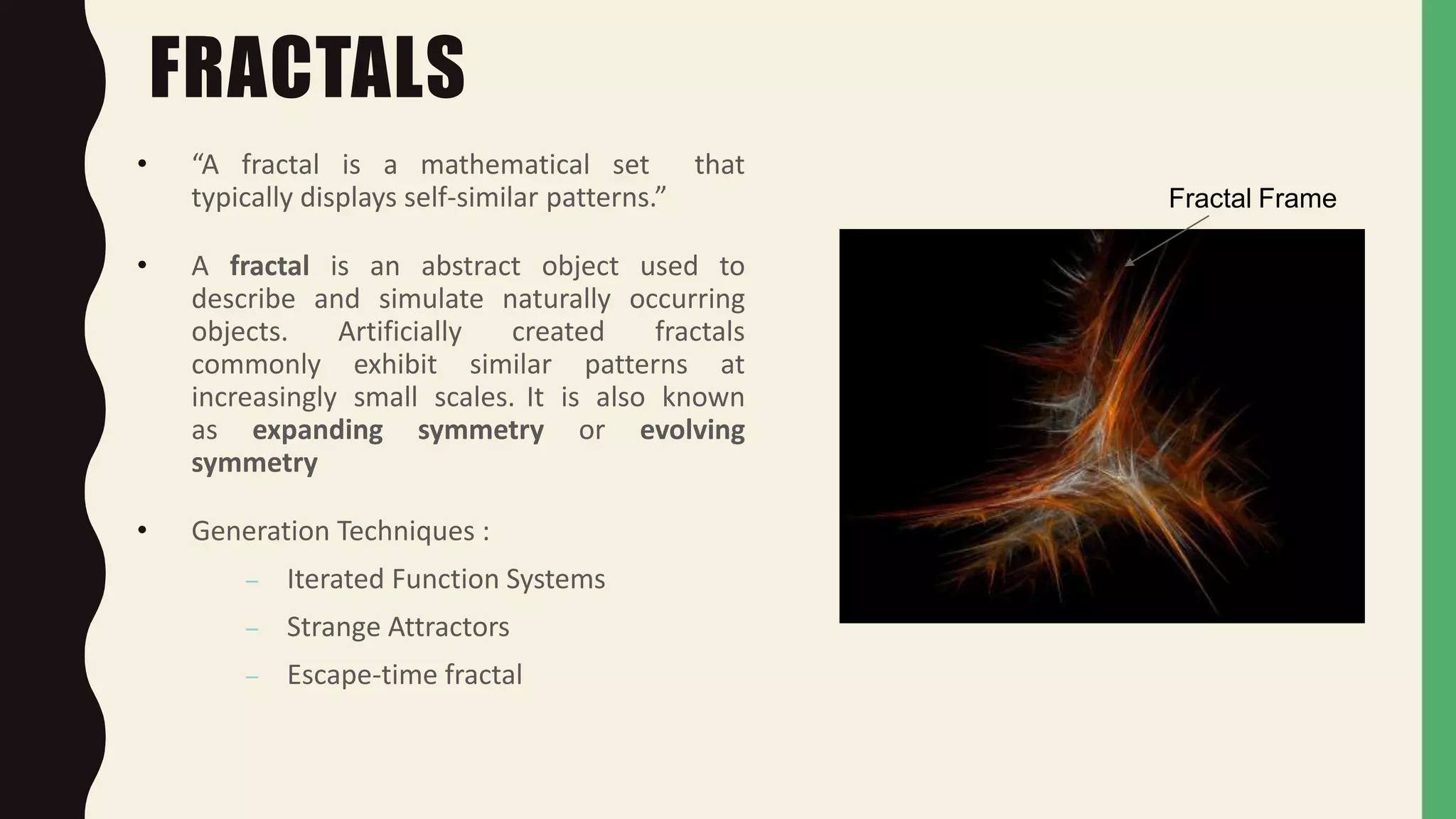 Fractal Frame
FRACTALS
• “A fractal is a mathematical set that
typically displays self-similar patterns.”
• A fractal is an abstract object used to
describe and simulate naturally occurring
objects. Artificially created fractals
commonly exhibit similar patterns at
increasingly small scales. It is also known
as expanding symmetry or evolving
symmetry
• Generation Techniques :
– Iterated Function Systems
– Strange Attractors
– Escape-time fractal
 