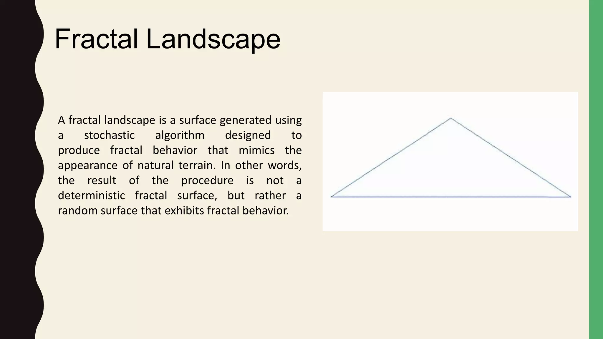 Fractal Landscape
A fractal landscape is a surface generated using
a stochastic algorithm designed to
produce fractal behavior that mimics the
appearance of natural terrain. In other words,
the result of the procedure is not a
deterministic fractal surface, but rather a
random surface that exhibits fractal behavior.
 