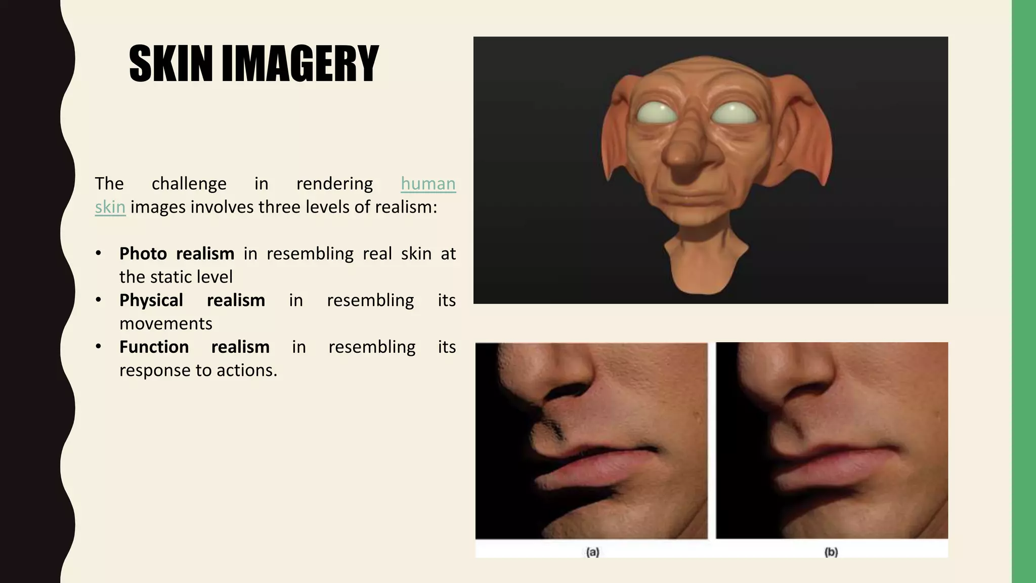 SKIN IMAGERY
The challenge in rendering human
skin images involves three levels of realism:
• Photo realism in resembling real skin at
the static level
• Physical realism in resembling its
movements
• Function realism in resembling its
response to actions.
 