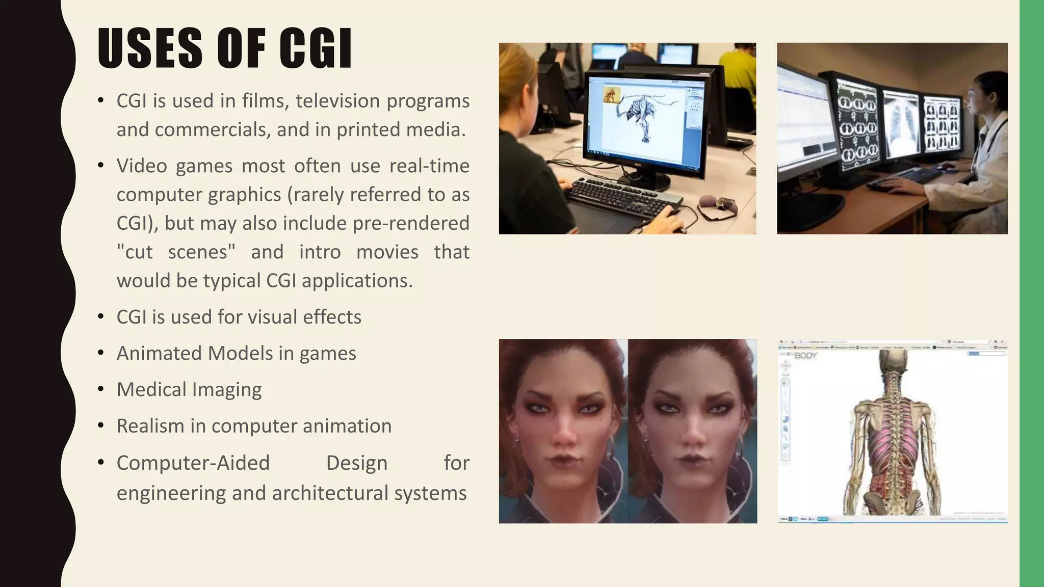 USES OF CGI
• CGI is used in films, television programs
and commercials, and in printed media.
• Video games most often use real-time
computer graphics (rarely referred to as
CGI), but may also include pre-rendered
"cut scenes" and intro movies that
would be typical CGI applications.
• CGI is used for visual effects
• Animated Models in games
• Medical Imaging
• Realism in computer animation
• Computer-Aided Design for
engineering and architectural systems
 