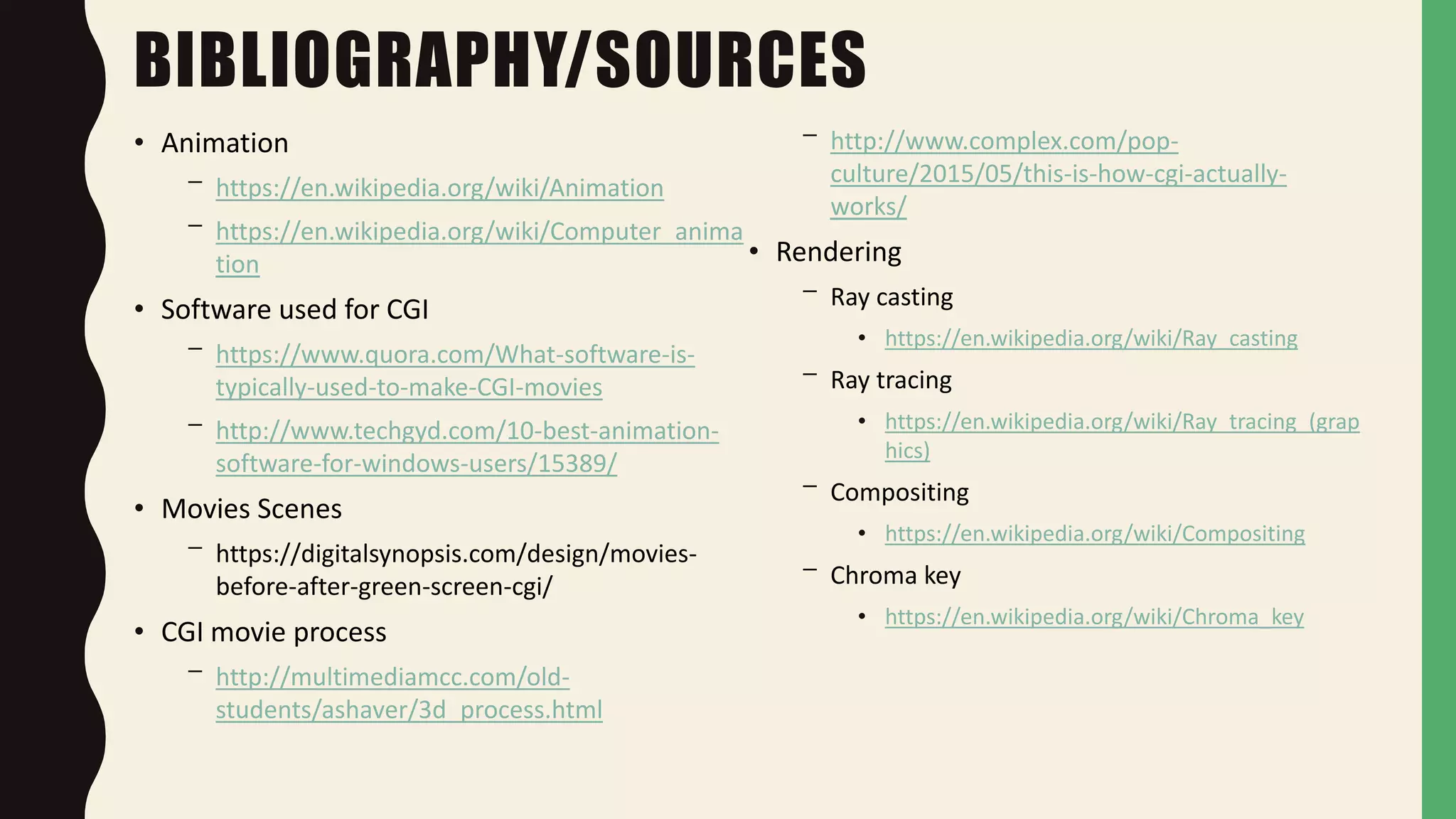 BIBLIOGRAPHY/SOURCES
• Animation
– https://en.wikipedia.org/wiki/Animation
– https://en.wikipedia.org/wiki/Computer_anima
tion
• Software used for CGI
– https://www.quora.com/What-software-is-
typically-used-to-make-CGI-movies
– http://www.techgyd.com/10-best-animation-
software-for-windows-users/15389/
• Movies Scenes
– https://digitalsynopsis.com/design/movies-
before-after-green-screen-cgi/
• CGI movie process
– http://multimediamcc.com/old-
students/ashaver/3d_process.html
– http://www.complex.com/pop-
culture/2015/05/this-is-how-cgi-actually-
works/
• Rendering
– Ray casting
• https://en.wikipedia.org/wiki/Ray_casting
– Ray tracing
• https://en.wikipedia.org/wiki/Ray_tracing_(grap
hics)
– Compositing
• https://en.wikipedia.org/wiki/Compositing
– Chroma key
• https://en.wikipedia.org/wiki/Chroma_key
 