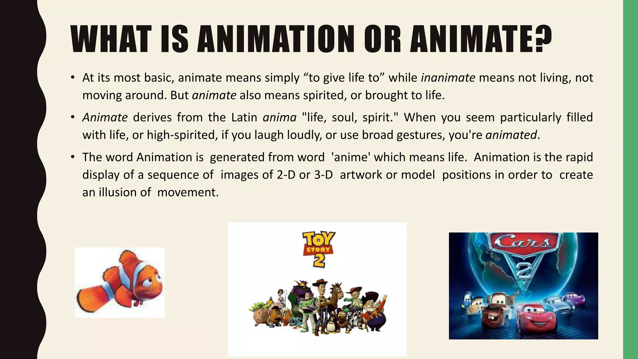 WHAT IS ANIMATION OR ANIMATE?
• At its most basic, animate means simply “to give life to” while inanimate means not living, not
moving around. But animate also means spirited, or brought to life.
• Animate derives from the Latin anima "life, soul, spirit." When you seem particularly filled
with life, or high-spirited, if you laugh loudly, or use broad gestures, you're animated.
• The word Animation is generated from word 'anime' which means life. Animation is the rapid
display of a sequence of images of 2-D or 3-D artwork or model positions in order to create
an illusion of movement.
 