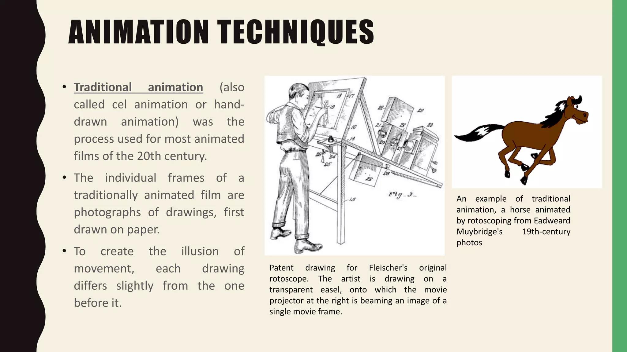 ANIMATION TECHNIQUES
• Traditional animation (also
called cel animation or hand-
drawn animation) was the
process used for most animated
films of the 20th century.
• The individual frames of a
traditionally animated film are
photographs of drawings, first
drawn on paper.
• To create the illusion of
movement, each drawing
differs slightly from the one
before it.
Patent drawing for Fleischer's original
rotoscope. The artist is drawing on a
transparent easel, onto which the movie
projector at the right is beaming an image of a
single movie frame.
An example of traditional
animation, a horse animated
by rotoscoping from Eadweard
Muybridge's 19th-century
photos
 