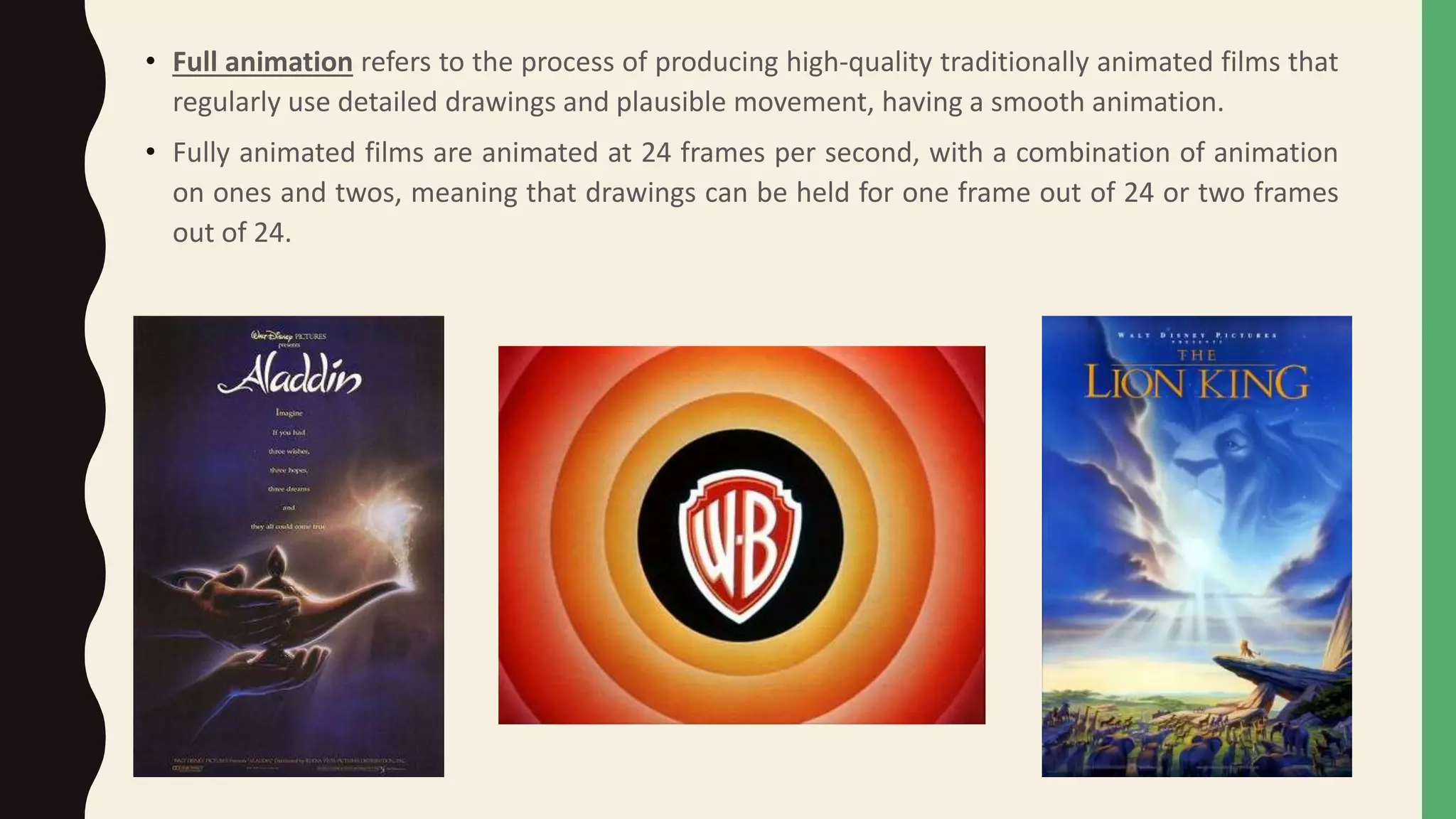 • Full animation refers to the process of producing high-quality traditionally animated films that
regularly use detailed drawings and plausible movement, having a smooth animation.
• Fully animated films are animated at 24 frames per second, with a combination of animation
on ones and twos, meaning that drawings can be held for one frame out of 24 or two frames
out of 24.
 