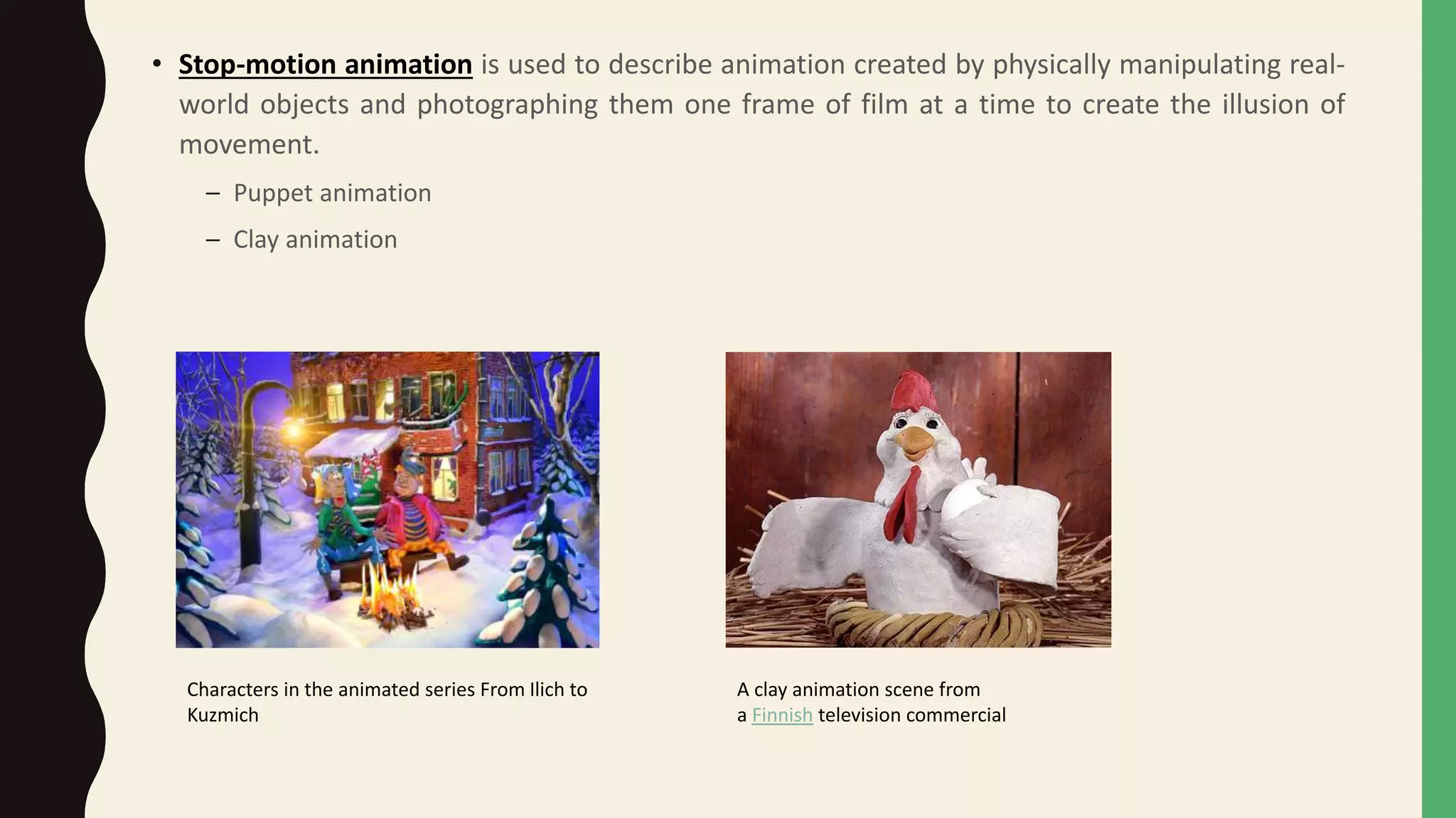 • Stop-motion animation is used to describe animation created by physically manipulating real-
world objects and photographing them one frame of film at a time to create the illusion of
movement.
– Puppet animation
– Clay animation
Characters in the animated series From Ilich to
Kuzmich
A clay animation scene from
a Finnish television commercial
 