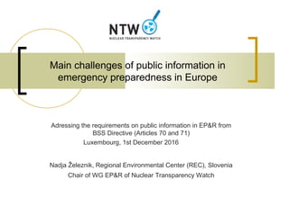 Main challenges of public information in
emergency preparedness in Europe
Adressing the requirements on public information in EP&R from
BSS Directive (Articles 70 and 71)
Luxembourg, 1st December 2016
Nadja Železnik, Regional Environmental Center (REC), Slovenia
Chair of WG EP&R of Nuclear Transparency Watch
 