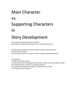 Main Character
vs.
Supporting Characters
in
Story Development
Here’s how to take your writing to the next level
by developing a strong contrast between main vs. supporting characters.
All the great fiction books that captivate readers of all ages (as well as editors)
have one thing in common:
They all have a strong main character as well as a few great supporting characters.
Understanding
the difference between the two
can help you craft more compelling stories that build a stronger story with conflict and depth.
By comparing the main character vs. supporting characters,
we can better understand how to weave our characters into our stories
for strong character development.
 