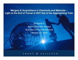 Mergers & Acquisitions in Chemicals and Materials –
Light at the End of Tunnel is NOT that of the Approaching Train



                          Shrikanth S.
                     Senior Research Analyst
                  Business & Financial Services
                        October 27, 2009
 