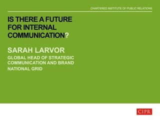 CHARTERED INSTITUTE OF PUBLIC RELATIONS
IS THEREAFUTURE
FOR INTERNAL
COMMUNICATION?
SARAH LARVOR
GLOBAL HEAD OF STRATEGIC
COMMUNICATION AND BRAND
NATIONAL GRID
 