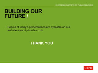 CHARTERED INSTITUTE OF PUBLIC RELATIONS
BUILDING OUR
FUTURE /
• Copies of today’s presentations are available on our
website www.ciprinside.co.uk
THANK YOU
 