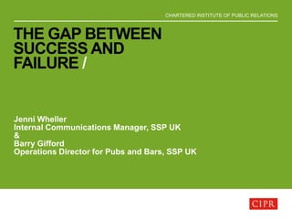 CHARTERED INSTITUTE OF PUBLIC RELATIONS
THE GAP BETWEEN
SUCCESS AND
FAILURE /
Jenni Wheller
Internal Communications Manager, SSP UK
&
Barry Gifford
Operations Director for Pubs and Bars, SSP UK
 