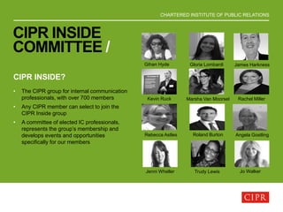 CHARTERED INSTITUTE OF PUBLIC RELATIONS
CIPR INSIDE
COMMITTEE /
CIPR INSIDE?
• The CIPR group for internal communication
professionals, with over 700 members
• Any CIPR member can select to join the
CIPR Inside group
• A committee of elected IC professionals,
represents the group’s membership and
develops events and opportunities
specifically for our members
Gihan Hyde Gloria Lombardi James Harkness
Kevin Ruck Marsha Van Moorsel Rachel Miller
Rebecca Astles Roland Burton Angela Gostling
Trudy LewisJenni Wheller Jo Walker
 