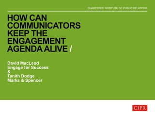 CHARTERED INSTITUTE OF PUBLIC RELATIONS
HOW CAN
COMMUNICATORS
KEEP THE
ENGAGEMENT
AGENDAALIVE /
David MacLeod
Engage for Success
&
Tanith Dodge
Marks & Spencer
 