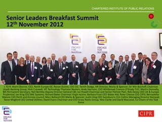 CHARTERED INSTITUTE OF PUBLIC RELATIONS
L TO R: Mark Elborne, CEO, North Europe GE; Ronan Dunne, CEO O2; Tanith Dodge, HR Director, Marks & Spencer; Sir Win Bischoff, Chairman
Lloyds Banking Group; Nick Creswell, VP, Technology Thomson Reuters; Andy Harrison, CEO Whitbread; Frances O'Grady TUC; Martin Donnelly,
BIS Permanent Secretary; Neil Bentley Deputy Director General CBI; Ian Powell Chairman and Senior Partner PwC; Rob Devey CEO UK & Europe
Prudential; Ian King CEO BAE Systems; Richard Baker Chairman Virgin Active; Barbara Frost CEO Water Aid; Peter Cheese CEO CIPD; Bernadette
Malone CEO Perth and Kinross council; Marc Bolland CEO Marks & Spencer; Justin King CEO Sainsbury's; Eric Collins Managing Director Nampak;
Steve Mogford CEO United Utilities; David Evans Chairman and CEO Grass Roots Group; Nita Clarke and David MacLeod, Co-Chairs of the Task
Force
Senior Leaders Breakfast Summit
12th November 2012
 