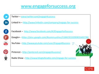 CHARTERED INSTITUTE OF PUBLIC RELATIONS
www.engageforsuccess.org
Twitter – www.twitter.com/engage4success
Linked In – http://www.linkedin.com/company/engage-for-success
Facebook – http://www.facebook.com/#!/EngageForSuccess
Google+ - https://plus.google.com/#communities/118419210283831602780
YouTube - http://www.youtube.com/user/Engage4Success
Pinterest - http://pinterest.com/engage4success/
Radio Show - http://www.blogtalkradio.com/engage-for-success
 