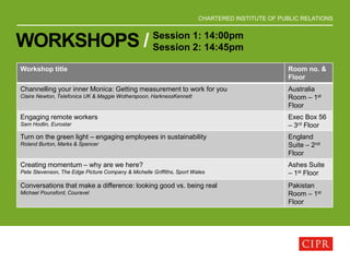 CHARTERED INSTITUTE OF PUBLIC RELATIONS
WORKSHOPS / Session 1: 14:00pm
Session 2: 14:45pm
Workshop title Room no. &
Floor
Channelling your inner Monica: Getting measurement to work for you
Claire Newton, Telefonica UK & Maggie Wotherspoon, HarknessKennett
Australia
Room – 1st
Floor
Engaging remote workers
Sam Hodlin, Eurostar
Exec Box 56
– 3rd Floor
Turn on the green light – engaging employees in sustainability
Roland Burton, Marks & Spencer
England
Suite – 2nd
Floor
Creating momentum – why are we here?
Pete Stevenson, The Edge Picture Company & Michelle Griffiths, Sport Wales
Ashes Suite
– 1st Floor
Conversations that make a difference: looking good vs. being real
Michael Pounsford, Couravel
Pakistan
Room – 1st
Floor
 