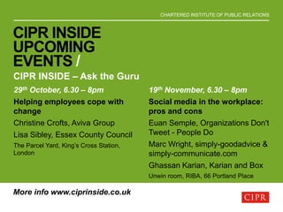 CHARTERED INSTITUTE OF PUBLIC RELATIONS
CIPR INSIDE
UPCOMING
EVENTS /
CIPR INSIDE – Ask the Guru
More info www.ciprinside.co.uk
29th October, 6.30 – 8pm
Helping employees cope with
change
Christine Crofts, Aviva Group
Lisa Sibley, Essex County Council
The Parcel Yard, King’s Cross Station,
London
19th November, 6.30 – 8pm
Social media in the workplace:
pros and cons
Euan Semple, Organizations Don't
Tweet - People Do
Marc Wright, simply-goodadvice &
simply-communicate.com
Ghassan Karian, Karian and Box
Unwin room, RIBA, 66 Portland Place
 