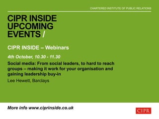 CHARTERED INSTITUTE OF PUBLIC RELATIONS
CIPR INSIDE
UPCOMING
EVENTS /
CIPR INSIDE – Webinars
4th October, 10.30 - 11.30
Social media: From social leaders, to hard to reach
groups – making it work for your organisation and
gaining leadership buy-in
Lee Hewett, Barclays
More info www.ciprinside.co.uk
 