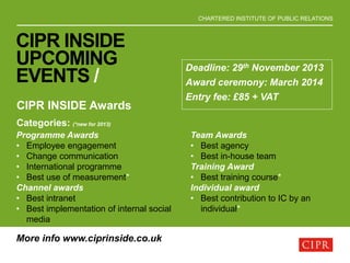 CHARTERED INSTITUTE OF PUBLIC RELATIONS
CIPR INSIDE
UPCOMING
EVENTS /
CIPR INSIDE Awards
Categories: (*new for 2013)
Programme Awards
• Employee engagement
• Change communication
• International programme
• Best use of measurement*
Channel awards
• Best intranet
• Best implementation of internal social
media
Team Awards
• Best agency
• Best in-house team
Training Award
• Best training course*
Individual award
• Best contribution to IC by an
individual*
Deadline: 29th November 2013
Award ceremony: March 2014
Entry fee: £85 + VAT
More info www.ciprinside.co.uk
 