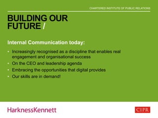 CHARTERED INSTITUTE OF PUBLIC RELATIONS
BUILDING OUR
FUTURE /
Internal Communication today:
• Increasingly recognised as a discipline that enables real
engagement and organisational success
• On the CEO and leadership agenda
• Embracing the opportunities that digital provides
• Our skills are in demand!
 