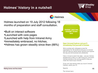 Holmes launched on 19 July 2012 following 18
months of preparation and staff consultation.
•Built on interact software
•Launched with core pages
•Launched with help from Intranet Army
•Immediately embraced, no hitches,
•Holmes has grown steadily since then (88%)
Holmes’ history in a nutshell
95
 