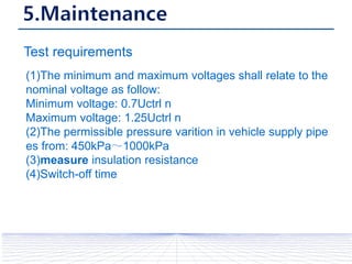Test requirements
(1)The minimum and maximum voltages shall relate to the
nominal voltage as follow:
Minimum voltage: 0.7Uctrl n
Maximum voltage: 1.25Uctrl n
(2)The permissible pressure varition in vehicle supply pipe
es from: 450kPa～1000kPa
(3)measure insulation resistance
(4)Switch-off time
 