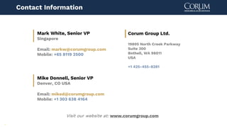 18
Visit our website at: www.corumgroup.com
Mark White, Senior VP
Singapore
Email: markw@corumgroup.com
Mobile: +65 8119 2500
Contact Information
Corum Group Ltd.
19805 North Creek Parkway
Suite 300
Bothell, WA 98011
USA
+1 425-455-8281
Mike Donnell, Senior VP
Denver, CO USA
Email: miked@corumgroup.com
Mobile: +1 303 638 4164
 