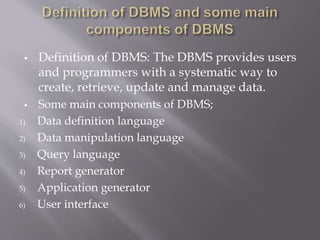  Definition of DBMS: The DBMS provides users
and programmers with a systematic way to
create, retrieve, update and manage data.
 Some main components of DBMS;
1) Data definition language
2) Data manipulation language
3) Query language
4) Report generator
5) Application generator
6) User interface
 