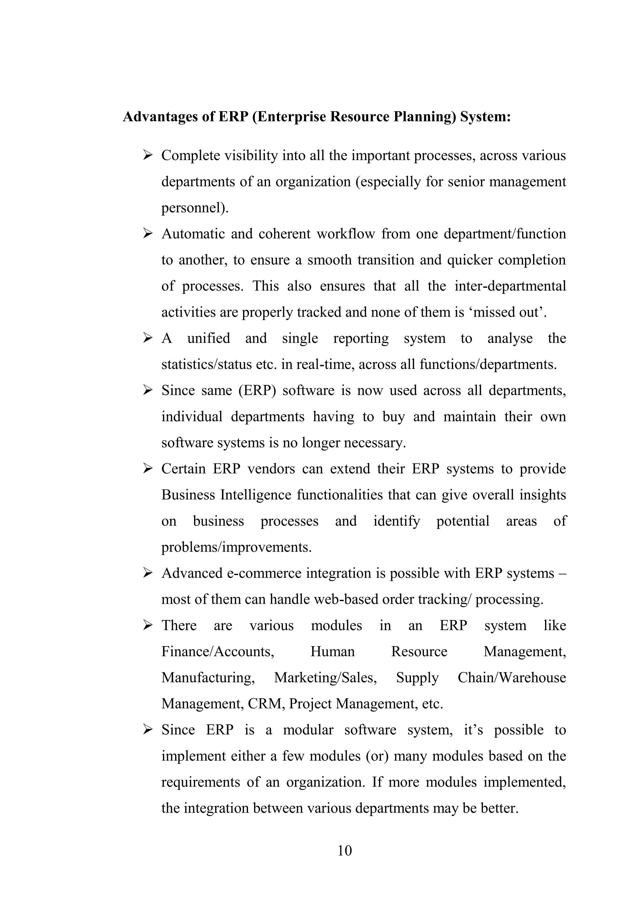 10
Advantages of ERP (Enterprise Resource Planning) System:
 Complete visibility into all the important processes, across various
departments of an organization (especially for senior management
personnel).
 Automatic and coherent workflow from one department/function
to another, to ensure a smooth transition and quicker completion
of processes. This also ensures that all the inter-departmental
activities are properly tracked and none of them is ‘missed out’.
 A unified and single reporting system to analyse the
statistics/status etc. in real-time, across all functions/departments.
 Since same (ERP) software is now used across all departments,
individual departments having to buy and maintain their own
software systems is no longer necessary.
 Certain ERP vendors can extend their ERP systems to provide
Business Intelligence functionalities that can give overall insights
on business processes and identify potential areas of
problems/improvements.
 Advanced e-commerce integration is possible with ERP systems –
most of them can handle web-based order tracking/ processing.
 There are various modules in an ERP system like
Finance/Accounts, Human Resource Management,
Manufacturing, Marketing/Sales, Supply Chain/Warehouse
Management, CRM, Project Management, etc.
 Since ERP is a modular software system, it’s possible to
implement either a few modules (or) many modules based on the
requirements of an organization. If more modules implemented,
the integration between various departments may be better.
 