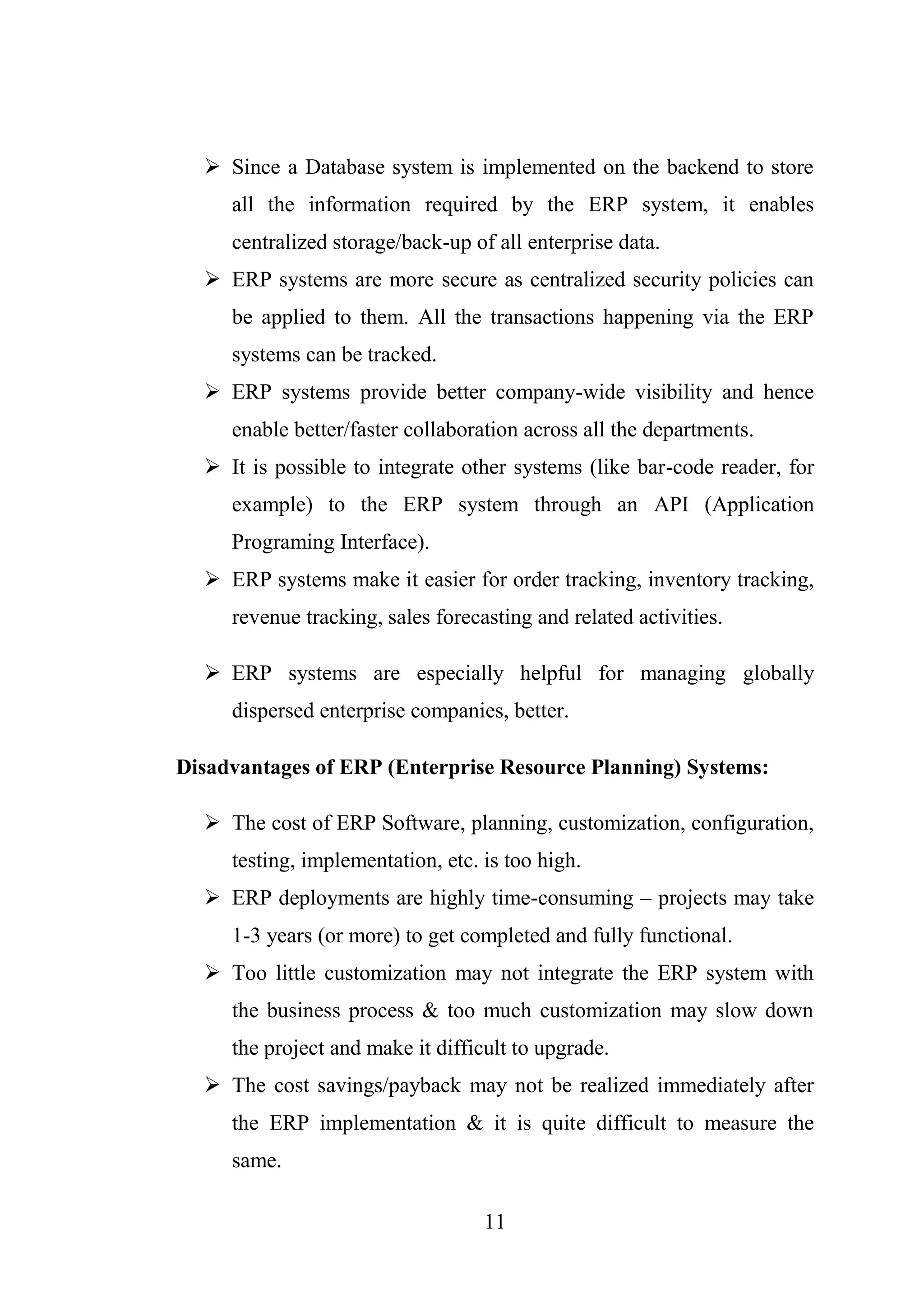 11
 Since a Database system is implemented on the backend to store
all the information required by the ERP system, it enables
centralized storage/back-up of all enterprise data.
 ERP systems are more secure as centralized security policies can
be applied to them. All the transactions happening via the ERP
systems can be tracked.
 ERP systems provide better company-wide visibility and hence
enable better/faster collaboration across all the departments.
 It is possible to integrate other systems (like bar-code reader, for
example) to the ERP system through an API (Application
Programing Interface).
 ERP systems make it easier for order tracking, inventory tracking,
revenue tracking, sales forecasting and related activities.
 ERP systems are especially helpful for managing globally
dispersed enterprise companies, better.
Disadvantages of ERP (Enterprise Resource Planning) Systems:
 The cost of ERP Software, planning, customization, configuration,
testing, implementation, etc. is too high.
 ERP deployments are highly time-consuming – projects may take
1-3 years (or more) to get completed and fully functional.
 Too little customization may not integrate the ERP system with
the business process & too much customization may slow down
the project and make it difficult to upgrade.
 The cost savings/payback may not be realized immediately after
the ERP implementation & it is quite difficult to measure the
same.
 