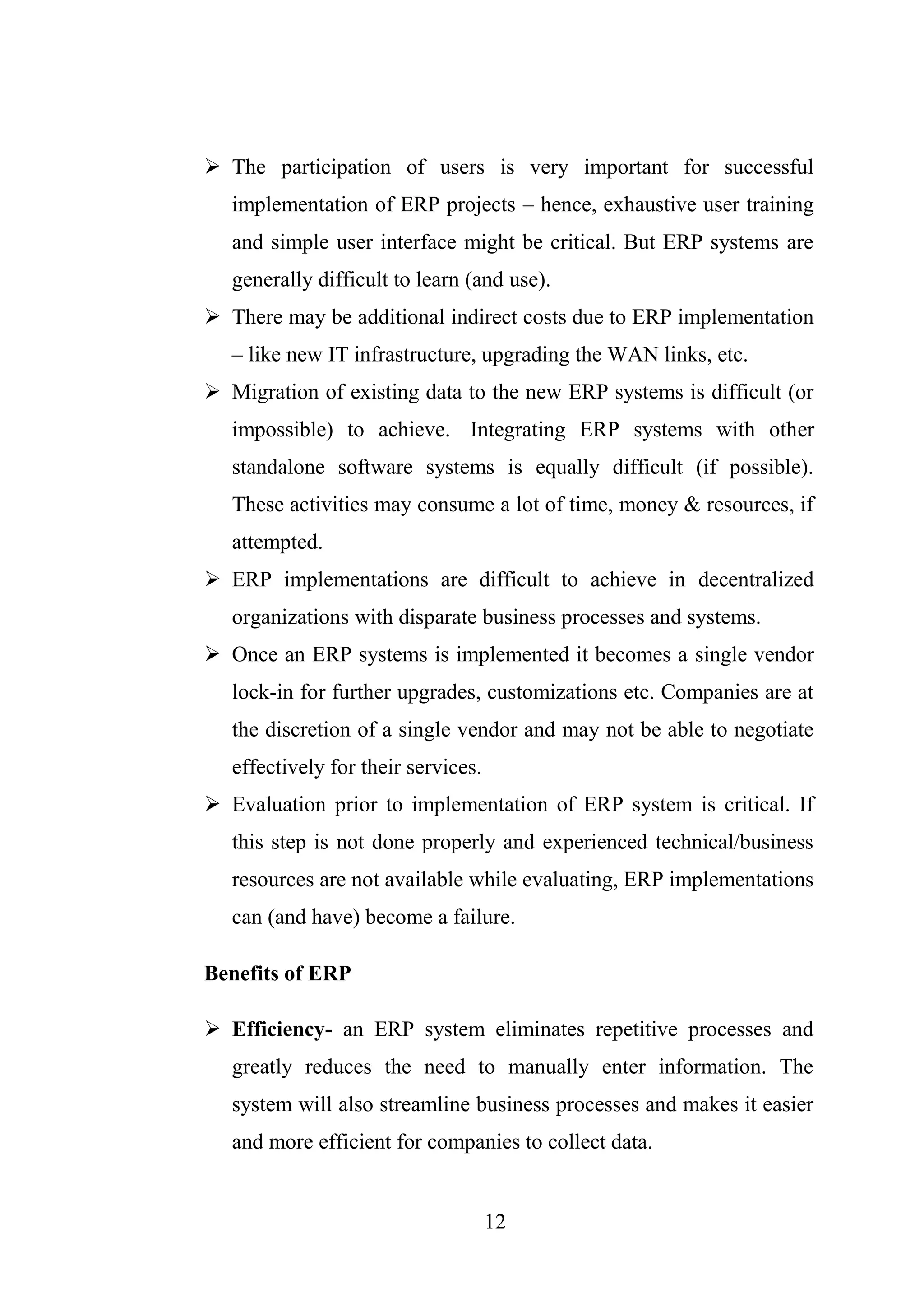 12
 The participation of users is very important for successful
implementation of ERP projects – hence, exhaustive user training
and simple user interface might be critical. But ERP systems are
generally difficult to learn (and use).
 There may be additional indirect costs due to ERP implementation
– like new IT infrastructure, upgrading the WAN links, etc.
 Migration of existing data to the new ERP systems is difficult (or
impossible) to achieve. Integrating ERP systems with other
standalone software systems is equally difficult (if possible).
These activities may consume a lot of time, money & resources, if
attempted.
 ERP implementations are difficult to achieve in decentralized
organizations with disparate business processes and systems.
 Once an ERP systems is implemented it becomes a single vendor
lock-in for further upgrades, customizations etc. Companies are at
the discretion of a single vendor and may not be able to negotiate
effectively for their services.
 Evaluation prior to implementation of ERP system is critical. If
this step is not done properly and experienced technical/business
resources are not available while evaluating, ERP implementations
can (and have) become a failure.
Benefits of ERP
 Efficiency- an ERP system eliminates repetitive processes and
greatly reduces the need to manually enter information. The
system will also streamline business processes and makes it easier
and more efficient for companies to collect data.
 