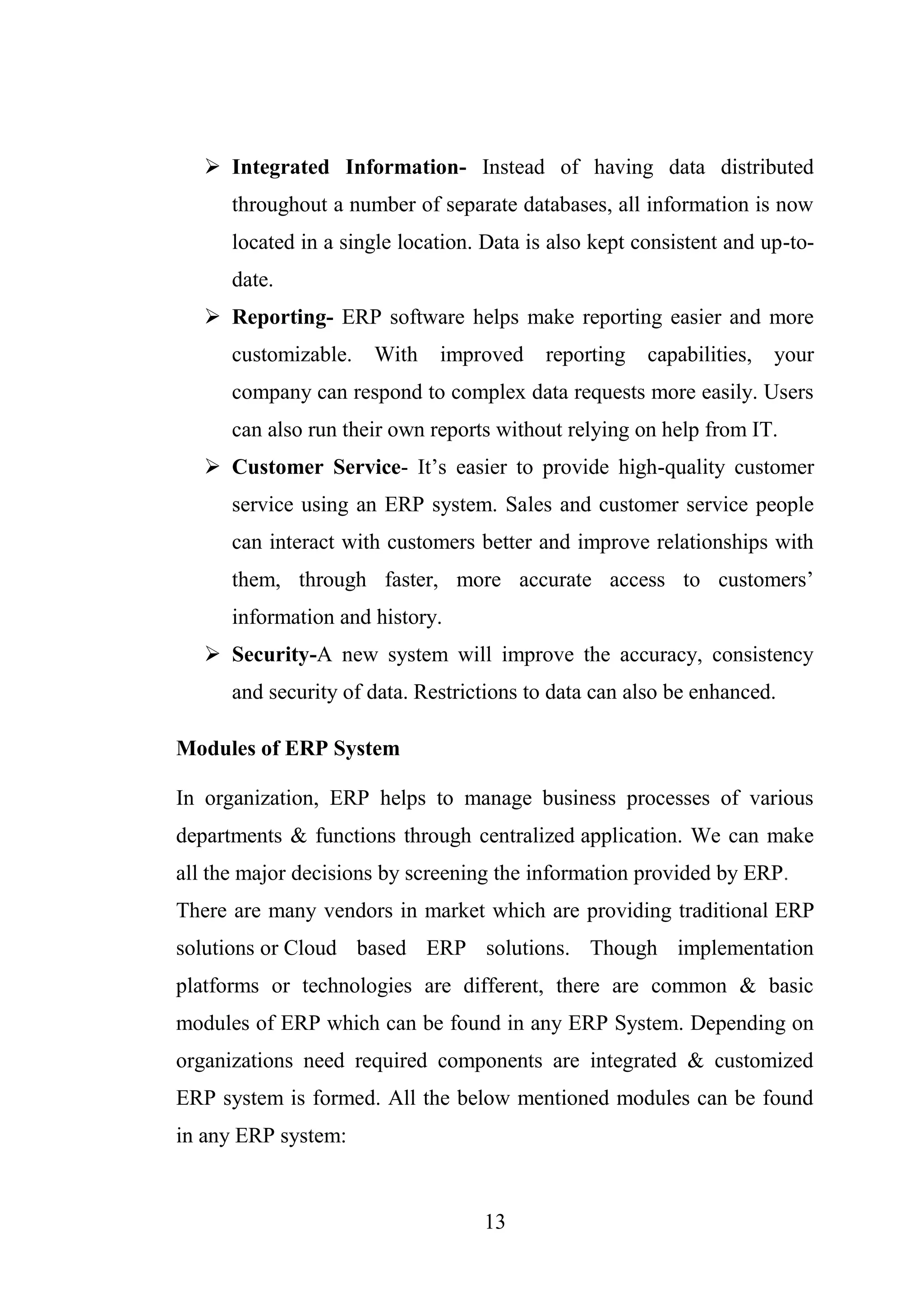 13
 Integrated Information- Instead of having data distributed
throughout a number of separate databases, all information is now
located in a single location. Data is also kept consistent and up-to-
date.
 Reporting- ERP software helps make reporting easier and more
customizable. With improved reporting capabilities, your
company can respond to complex data requests more easily. Users
can also run their own reports without relying on help from IT.
 Customer Service- It’s easier to provide high-quality customer
service using an ERP system. Sales and customer service people
can interact with customers better and improve relationships with
them, through faster, more accurate access to customers’
information and history.
 Security-A new system will improve the accuracy, consistency
and security of data. Restrictions to data can also be enhanced.
Modules of ERP System
In organization, ERP helps to manage business processes of various
departments & functions through centralized application. We can make
all the major decisions by screening the information provided by ERP.
There are many vendors in market which are providing traditional ERP
solutions or Cloud based ERP solutions. Though implementation
platforms or technologies are different, there are common & basic
modules of ERP which can be found in any ERP System. Depending on
organizations need required components are integrated & customized
ERP system is formed. All the below mentioned modules can be found
in any ERP system:
 