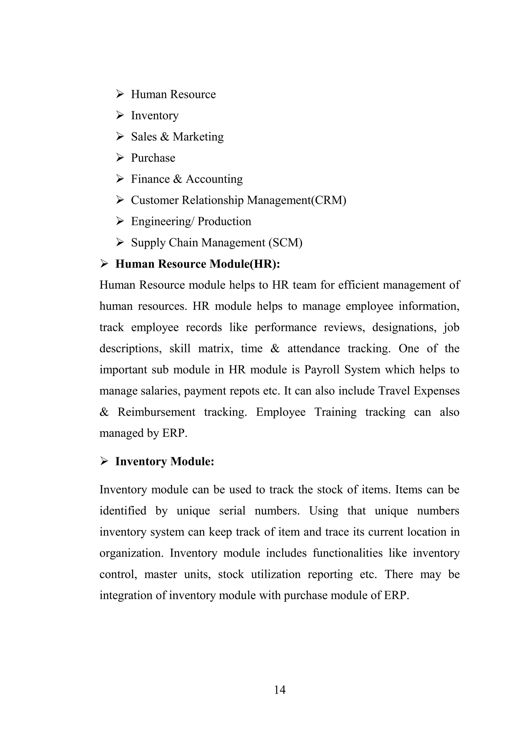14
 Human Resource
 Inventory
 Sales & Marketing
 Purchase
 Finance & Accounting
 Customer Relationship Management(CRM)
 Engineering/ Production
 Supply Chain Management (SCM)
 Human Resource Module(HR):
Human Resource module helps to HR team for efficient management of
human resources. HR module helps to manage employee information,
track employee records like performance reviews, designations, job
descriptions, skill matrix, time & attendance tracking. One of the
important sub module in HR module is Payroll System which helps to
manage salaries, payment repots etc. It can also include Travel Expenses
& Reimbursement tracking. Employee Training tracking can also
managed by ERP.
 Inventory Module:
Inventory module can be used to track the stock of items. Items can be
identified by unique serial numbers. Using that unique numbers
inventory system can keep track of item and trace its current location in
organization. Inventory module includes functionalities like inventory
control, master units, stock utilization reporting etc. There may be
integration of inventory module with purchase module of ERP.
 
